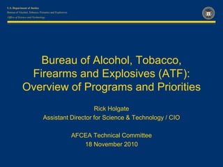 Bureau of Alcohol, Tobacco, Firearms and Explosives (ATF):  Overview of Programs and Priorities Rick Holgate Assistant Director for Science & Technology / CIO AFCEA Technical Committee 18 November 2010 