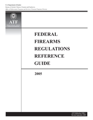 U.S. Department of Justice
Bureau of Alcohol, Tobacco, Firearms and Explosives
Ofﬁce of Enforcement Programs and Services, Firearms Programs Division
FEDERAL
FIREARMS
REGULATIONS
REFERENCE
GUIDE
2005
ATFBureau of Alcohol, Tobacco,
Firearms and Explosives
ATF Publication 5300.4
Revised September 2005
1972
 