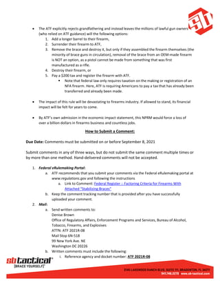 • The ATF explicitly rejects grandfathering and instead leaves the millions of lawful gun owners
(who relied on ATF guidance) will the following options:
1. Add a longer barrel to their firearm,
2. Surrender their firearm to ATF,
3. Remove the brace and destroy it, but only if they assembled the firearm themselves (the
minority of brace guns in circulation), removal of the brace from an OEM-made firearm
is NOT an option, as a pistol cannot be made from something that was first
manufactured as a rifle.
4. Destroy their firearm, or
5. Pay a $200 tax and register the firearm with ATF.
 Note that federal law only requires taxation on the making or registration of an
NFA firearm. Here, ATF is requiring Americans to pay a tax that has already been
transferred and already been made.
• The impact of this rule will be devastating to firearms industry. If allowed to stand, its financial
impact will be felt for years to come.
• By ATF’s own admission in the economic impact statement, this NPRM would force a loss of
over a billion dollars in firearms business and countless jobs.
How to Submit a Comment:
Due Date: Comments must be submitted on or before September 8, 2021
Submit comments in any of three ways, but do not submit the same comment multiple times or
by more than one method. Hand-delivered comments will not be accepted.
1. Federal eRulemaking Portal:
a. ATF recommends that you submit your comments via the Federal eRulemaking portal at
www.regulations.gov and following the instructions
a. Link to Comment: Federal Register :: Factoring Criteria for Firearms With
Attached “Stabilizing Braces”
b. Keep the comment tracking number that is provided after you have successfully
uploaded your comment.
2. Mail:
a. Send written comments to:
Denise Brown
Office of Regulatory Affairs, Enforcement Programs and Services, Bureau of Alcohol,
Tobacco, Firearms, and Explosives
ATTN: ATF 2021R-08
Mail Stop 6N-518
99 New York Ave. NE
Washington DC 20226
b. Written comments must include the following:
i. Reference agency and docket number: ATF 2021R-08
 