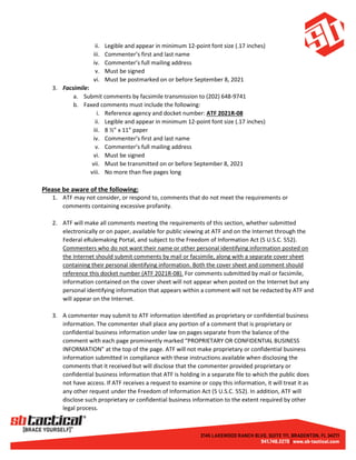 ii. Legible and appear in minimum 12-point font size (.17 inches)
iii. Commenter’s first and last name
iv. Commenter’s full mailing address
v. Must be signed
vi. Must be postmarked on or before September 8, 2021
3. Facsimile:
a. Submit comments by facsimile transmission to (202) 648-9741
b. Faxed comments must include the following:
i. Reference agency and docket number: ATF 2021R-08
ii. Legible and appear in minimum 12-point font size (.17 inches)
iii. 8 ½” x 11” paper
iv. Commenter’s first and last name
v. Commenter’s full mailing address
vi. Must be signed
vii. Must be transmitted on or before September 8, 2021
viii. No more than five pages long
Please be aware of the following:
1. ATF may not consider, or respond to, comments that do not meet the requirements or
comments containing excessive profanity.
2. ATF will make all comments meeting the requirements of this section, whether submitted
electronically or on paper, available for public viewing at ATF and on the Internet through the
Federal eRulemaking Portal, and subject to the Freedom of Information Act (5 U.S.C. 552).
Commenters who do not want their name or other personal identifying information posted on
the Internet should submit comments by mail or facsimile, along with a separate cover sheet
containing their personal identifying information. Both the cover sheet and comment should
reference this docket number (ATF 2021R-08). For comments submitted by mail or facsimile,
information contained on the cover sheet will not appear when posted on the Internet but any
personal identifying information that appears within a comment will not be redacted by ATF and
will appear on the Internet.
3. A commenter may submit to ATF information identified as proprietary or confidential business
information. The commenter shall place any portion of a comment that is proprietary or
confidential business information under law on pages separate from the balance of the
comment with each page prominently marked “PROPRIETARY OR CONFIDENTIAL BUSINESS
INFORMATION” at the top of the page. ATF will not make proprietary or confidential business
information submitted in compliance with these instructions available when disclosing the
comments that it received but will disclose that the commenter provided proprietary or
confidential business information that ATF is holding in a separate file to which the public does
not have access. If ATF receives a request to examine or copy this information, it will treat it as
any other request under the Freedom of Information Act (5 U.S.C. 552). In addition, ATF will
disclose such proprietary or confidential business information to the extent required by other
legal process.
 