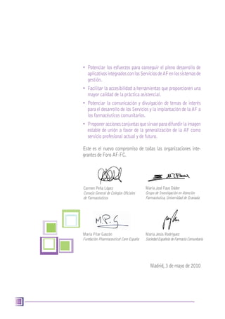 10
•	 Potenciar los esfuerzos para conseguir el pleno desarrollo de
	 aplicativosintegradosconlosServiciosdeAFenlossistemasde
	 gestión.
•	 Facilitar la accesibilidad a herramientas que proporcionen una
	 mayor calidad de la práctica asistencial.
•	 Potenciar la comunicación y divulgación de temas de interés
	 para el desarrollo de los Servicios y la implantación de la AF a
	 los farmacéuticos comunitarios.
•	 Proponer accionesconjuntasquesirvanparadifundirlaimagen
	 estable de unión a favor de la generalización de la AF como
	 servicio profesional actual y de futuro.
Este es el nuevo compromiso de todas las organizaciones inte-
grantes de Foro AF-FC.
Madrid,3 de mayo de 2010
María José Faus Dáder
Grupo de Investigación en Atención
Farmacéutica,Universidad de Granada
Carmen Peña López
Consejo General de Colegios Oficiales
de Farmacéuticos
María Pilar Gascón
Fundación Pharmaceutical Care España
María Jesús Rodríguez
SociedadEspañoladeFarmaciaComunitaria
 