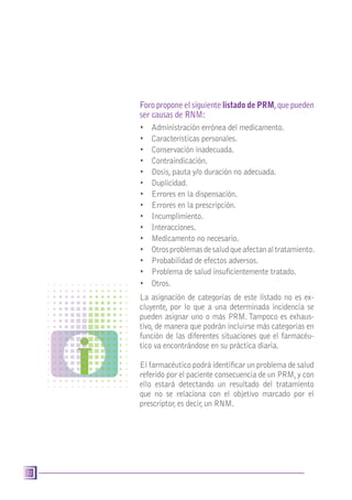 32
Foro propone el siguiente listado de PRM,que pueden
ser causas de RNM:
•	 Administración errónea del medicamento.
•	 Características personales.
•	 Conservación inadecuada.
•	 Contraindicación.
•	 Dosis, pauta y/o duración no adecuada.
•	 Duplicidad.
•	 Errores en la dispensación.
•	 Errores en la prescripción.
•	 Incumplimiento.
•	 Interacciones.
•	 Medicamento no necesario.
•	 Otrosproblemasdesaludqueafectanaltratamiento.
•	 Probabilidad de efectos adversos.
•	 Problema de salud insuficientemente tratado.
•	 Otros.
La asignación de categorías de este listado no es ex-
cluyente, por lo que a una determinada incidencia se
pueden asignar uno o más PRM.Tampoco es exhaus-
tivo, de manera que podrán incluirse más categorías en
función de las diferentes situaciones que el farmacéu-
tico va encontrándose en su práctica diaria.
El farmacéutico podrá identificar un problema de salud
referido por el paciente consecuencia de un PRM,y con
ello estará detectando un resultado del tratamiento
que no se relaciona con el objetivo marcado por el
prescriptor, es decir, un RNM.
 