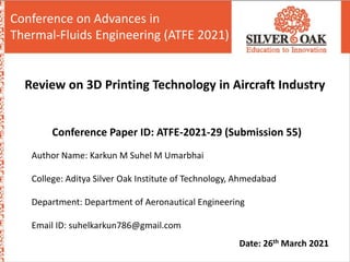 Sr no. Name Enrollment no.
1 Harshida Kathrotiya 160774101003
2 Yash Baria 160774101014
Review on 3D Printing Technology in Aircraft Industry
Conference on Advances in
Thermal-Fluids Engineering (ATFE 2021)
Conference Paper ID: ATFE-2021-29 (Submission 55)
Author Name: Karkun M Suhel M Umarbhai
College: Aditya Silver Oak Institute of Technology, Ahmedabad
Department: Department of Aeronautical Engineering
Email ID: suhelkarkun786@gmail.com
Date: 26th March 2021
 