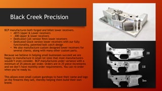 Black Creek Precision
BCP manufactures both forged and billet lower receivers.
• AR15 Upper & Lower receivers
• .308 Upper & lower receivers
• Dedicated Colt version 9mm lower receivers
• Dedicated Glock version lower receivers with our fully
functionality, patented bolt catch design
• We also manufacture custom designed lower receivers for
several clients, along with many other custom parts.
Because we believe in helping small businesses succeed we are
happy to manufacture in small lot sizes that most manufacturers
wouldn’t even consider. BCP manufactures under variance with a
minimum of 25 pieces per order. Orders are in 25 piece increments
and we don’t have monthly order requirements. You can re-order
when you’re ready to.
This allows even small custom gunshops to have their name and logo
on the firearms they sell, thereby helping them build their own
brand.
 