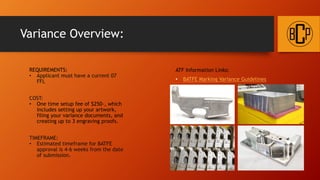 Variance Overview:
REQUIREMENTS:
• Applicant must have a current 07
FFL
COST:
• One time setup fee of $250-, which
includes setting up your artwork,
filing your variance documents, and
creating up to 3 engraving proofs.
TIMEFRAME:
• Estimated timeframe for BATFE
approval is 4-6 weeks from the date
of submission.
ATF Information Links:
• BATFE Marking Variance Guidelines
 