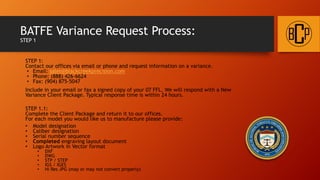 BATFE Variance Request Process:
STEP 1
STEP 1:
Contact our offices via email or phone and request information on a variance.
• Email: sales@blackcreekprecision.com
• Phone: (888) 426-6624
• Fax: (904) 875-5047
Include in your email or fax a signed copy of your 07 FFL. We will respond with a New
Variance Client Package. Typical response time is within 24 hours.
STEP 1.1:
Complete the Client Package and return it to our offices.
For each model you would like us to manufacture please provide:
• Model designation
• Caliber designation
• Serial number sequence
• Completed engraving layout document
• Logo Artwork in Vector format
• DXF
• DWG
• STP / STEP
• IGS / IGES
• Hi Res JPG (may or may not convert properly)
 