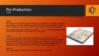 Pre-Production:
STEP 2
STEP 2:
During the pre-production phase while waiting on the BATFE to approve your
variance we will validate the engraving layout you provided to insure it will fit
properly on the lower receiver. We will also and create the logo engraving
proof.
The average logo space available is roughly 1” x 1” so complicated logos might
be difficult to engrave or may need to be simplified.
STEP 2.1:
A picture of the logo proof will be emailed for preliminary review. If
everything appears in order and you approve the picture the actual engraved
logo proof will be sent to your for final approval. If however, you don’t like
the first cut, we will do two more as part of the variance package at no
additional charge. We want you to be thrilled with the engraving!
STEP 2.2:
You review, approve, and return the logo proof to our offices.
 