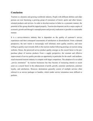 Conclusion
Tourism is a dynamic and growing worldwide industry, People with different abilities and older
persons are now becoming a growing group of consumers of travel, sports and other leisure-
oriented products and services. In order to develop tourism in India in a systematic manner, the
potential of this group should be tapped properly. Tourism development can be a major engine of
economic growth and through it unemployment and poverty eradication is possible in sustainable
manner.

It is a service-intensive industry that is dependent on the quality of customer’s service
experiences and their consequent assessments of satisfaction or dissatisfaction. From a demand
perspective, the new tourist is increasingly well informed, more quality sensitive, and more
willing to quickly react towards shifts in the tourism market following postings on tourism rating
websites. Hence, the perceived service product quality emerges as the crucial factor in the pre-
purchase phase of tourism products From a supply perspective, the constant and effective
improvement of service quality provides an opportunity in particular for the small- and medium-
sized structured tourism industry to compete with larger competitors. The adoption of a so-called
„service orientation‟ by tourism businesses has thus become of increasing interest in recent
years as a crucial factor in the enhancement of profit, growth, customer satisfaction, customer
loyalty, and satisfaction. However, destinations generally consist of multiple services often
referred to as service packages or bundles, which render service orientation more difficult to
perform.
 
