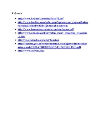 Referrals

     http://www.isrj.net/UploadedData/72.pdf
     http://www.imrbint.com/index.php?option=com_content&view
     =article&Itemid=6&id=126:travel-a-tourism
     http://www.incometaxresearch.com/doc/paper.pdf
     http://www.wto.org/english/tratop_e/serv_e/tourism_e/tourism
     _e.htm
     http://en.wikipedia.org/wiki/Tourism
     http://tourism.gov.in/writereaddata/CMSPagePicture/file/mar
     ketresearch/INDIATOURISMSTATICS(ENGLISH).pdf
     http://www2.unwto.org
 