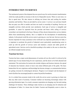 INTRODUCTION TO SERVICE

The mechanized system of development has now paved ways for social-economic transformation
which has made possible an increase in the level of disposable income. When we earn more, we
like to spend more. We take interest in utilizing our leisure time and availing the modern
amenities and facilities. These are provided by service sector. A service is an activityor benefit
that one party can offer to another and does not result in ownership of anything. Services are
intangible activities which provide want satisfaction. Each type of service is intangible and
perishable. It cannot be separated from the provider and hence while selling of services
ownership is not transferred to the buyer. Because of these decent characteristics service industry
defers from manufacturing industry. But it is helpful for the development of manufacturing
industry. In the present world the service sector is growing at a very fast rate. Services sector has
become important for many economies in the world and very important particularly for India. it
is important to accelerate the growth of industrial sector particularly manufacturing sector to
catch up with the growth of services sector and maintain a decent and stable growth of
agricultural sector. Services can be classified according to the market or the user to whom they
are offered example tourism services.

Tourism Services

Tourism has been a major social phenomenon of societies all over the world. It is driven by the
natural urge of every human being for new experiences, and the desire to be both educated and
entertained. The motivations for tourism also include religious and business interests; the spread
of education has fostered a desire to know more about different parts of the globe. The basic
human thirst for new experience and knowledge has become stronger, as communication barriers
are getting overcome by technological advances. Progress in air transport and development of
tourist facilities has encouraged people to venture beyond the boundaries.

As it is evident from economic trends in the world, the service sector is growing at a faster rate
than any other sector of economy. Consumer markets are becoming increasingly mature with
growing information input. As a result, consumer expectation are changing vary fast and creating
challenges for business. These challenges make tourism as an emerging area for attraction and
development of India. It is boom time for India's Tourism and Hospitality sector to show its
 