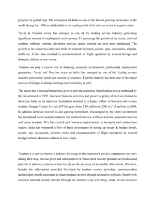 presence in global map. The emergence of India as one of the fastest growing economies in the
world during the 1990s is attributable to the rapid growth of its services sector to a great extent.

Travel & Tourism sector has emerged as one of the leading service industry generating
significant amount of employment and revenues. To encourage the growth of the sector, medical
tourism, wellness tourism, adventure tourism, cruise tourism etc have been introduced. The
growth in the sector has catalyzed fresh investments in hotels, resorts, spas, restaurants, airports,
malls etc. It has also resulted in commencement of flight operation by several foreign and
domestic airlines in new routes.

Tourism can play a crucial role in fostering economic development, particularly employment
generation. Travel and Tourism sector in India has emerged as one of the leading service
industry generating significant amount of revenues. Tourism industry has been one of the major
sources of foreign exchange earnings internationally as well.

The sector has witnessed impressive growth post the economic liberalization policy embraced by
the Government in 1992. Increased business activities and proactive policy of the Government to
showcase India as an attractive destination resulted in a higher inflow of business and leisure
tourists. Foreign Tourist Arrivals (FTAs) grew from 2.38 million in 2002 to 5.11 million in 2009.
In addition domestic tourism is also gaining momentum. Encouraged by the spurt Government
has introduced niche tourism products like medical tourism, wellness tourism, adventure tourism
and cruise tourism. This has created new business opportunities in transport and construction
sectors. India has witnessed a flow of fresh investments in setting up luxury & budget hotels,
resorts, spa, restaurants, airports, malls and commencement of flight operations by several
foreign airlines/ domestic airlines in new routes.




Tourism is a service-intensive industry focusing on the customer’s service, experiences not only
during their stay, but also prior and subsequent to it. Since most tourism products are booked and
paid for in advance, customers have to rely on the accuracy of accessible information. However,
besides the information provided first-hand by tourism service providers, communication
technologies enable customers to share product reviews through respective websites. People with
common interests already interact through the internet using web blogs, chats, review websites
 