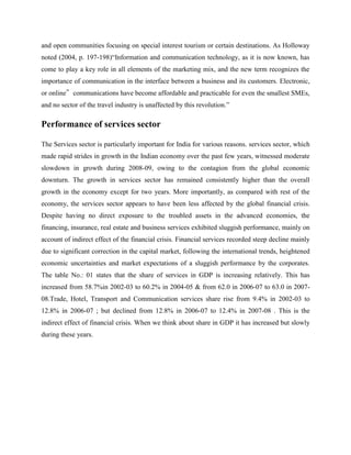 and open communities focusing on special interest tourism or certain destinations. As Holloway
noted (2004, p. 197-198)“Information and communication technology, as it is now known, has
come to play a key role in all elements of the marketing mix, and the new term recognizes the
importance of communication in the interface between a business and its customers. Electronic,
or online‟ communications have become affordable and practicable for even the smallest SMEs,
and no sector of the travel industry is unaffected by this revolution.”

Performance of services sector

The Services sector is particularly important for India for various reasons. services sector, which
made rapid strides in growth in the Indian economy over the past few years, witnessed moderate
slowdown in growth during 2008-09, owing to the contagion from the global economic
downturn. The growth in services sector has remained consistently higher than the overall
growth in the economy except for two years. More importantly, as compared with rest of the
economy, the services sector appears to have been less affected by the global financial crisis.
Despite having no direct exposure to the troubled assets in the advanced economies, the
financing, insurance, real estate and business services exhibited sluggish performance, mainly on
account of indirect effect of the financial crisis. Financial services recorded steep decline mainly
due to significant correction in the capital market, following the international trends, heightened
economic uncertainties and market expectations of a sluggish performance by the corporates.
The table No.: 01 states that the share of services in GDP is increasing relatively. This has
increased from 58.7%in 2002-03 to 60.2% in 2004-05 & from 62.0 in 2006-07 to 63.0 in 2007-
08.Trade, Hotel, Transport and Communication services share rise from 9.4% in 2002-03 to
12.8% in 2006-07 ; but declined from 12.8% in 2006-07 to 12.4% in 2007-08 . This is the
indirect effect of financial crisis. When we think about share in GDP it has increased but slowly
during these years.
 