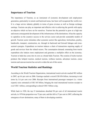 Importance of Tourism

The importance of Tourism, as an instrument of economic development and employment
generation, particularly in remote and backward areas, has been well recognized the world over.
It is a large service industry globally in terms of gross revenue as well as foreign exchange
earnings. Tourism can play an important and effective role in achieving the growth with equity
an objective which we have set for ourselves. Tourism has the potential to grow at a high rate
and ensure consequential development of the infrastructure of the destinations. It has the capacity
to capitalize on the country's success in the services sector and provide sustainable models of
growth. Tourism sector stimulates other economic sectors like agriculture, horticulture, poultry,
handicrafts, transport, construction, etc. through its backward and forward linkages and cross-
sectoral synergies. Expenditure on tourism induces a chain of transactions requiring supply of
goods and services from the related sectors. The consumption demand, emanating from tourist
expenditure also induces more employment and generates a multiplier effect on the economy.
Tourism in India has come into its own as a brand India Tourism. The creation of niche tourism
products like heliport tourism, medical tourism, wellness tourism, adventure tourism, cruise
tourism and caravan tourism has served to widen the net of this sector.

World Tourism Statistics and Rankings

According to the World Tourism Organization, international tourist arrivals reached 903 million
in 2007, up 6.6 per cent on 2006. Earnings reached a record US$ 856 billion, increasing in real
terms by 5.6 per cent over 2006. Receipts from international passenger transport (i.e. visitor
exports) were estimated at US$ 165 billion, bringing the total international tourism receipts to
over US$ 1 trillion, corresponding to almost US$ 3 billion a day.

While back in 1950, the top 15 destinations absorbed 98 per cent of all international tourist
arrivals, in 1970 the proportion was 75 per cent, and this fell to 57 per cent in 2007, reflecting the
emergence of new destinations, many of them in developing countries.
 