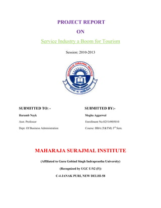 PROJECT REPORT
                                              ON
                  Service Industry a Boom for Tourism

                                       Session: 2010-2013




SUBMITTED TO: -                                    SUBMITTED BY:-
Haramb Nayk                                         Megha Aggarwal

Asst. Professor                                     Enrollment No.02514905010

Dept. Of Business Administration                    Course: BBA (T&TM) 3rd Sem.




             MAHARAJA SURAJMAL INSTITUTE
                  (Affiliated to Guru Gobind Singh Indraprastha University)

                                   (Recognized by UGC U/S2 (F))

                             C-4 JANAK PURI, NEW DELHI-58
 