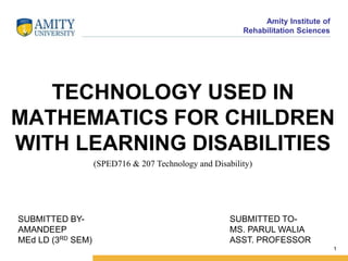Amity Institute of
Rehabilitation Sciences
1
TECHNOLOGY USED IN
MATHEMATICS FOR CHILDREN
WITH LEARNING DISABILITIES
(SPED716 & 207 Technology and Disability)
SUBMITTED BY-
AMANDEEP
MEd LD (3RD SEM)
SUBMITTED TO-
MS. PARUL WALIA
ASST. PROFESSOR
 