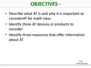 OBJECTIVES -Describe what AT is and why it is important to considerAT for math classIdentify three AT devices or products to considerIdentify three resources that offer information about AT        ATLAwww.atlaak.org