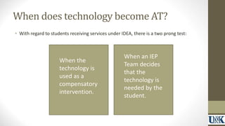 When does technology become AT? 
• With regard to students receiving services under IDEA, there is a two prong test: 
When the 
technology is 
used as a 
compensatory 
intervention. 
When an IEP 
Team decides 
that the 
technology is 
needed by the 
student. 
 