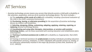 AT Services 
• Assistive technology service means any service that directly assists a child with a disability in 
the selection, acquisition, and use of an assistive technology device. The term includes— 
• (a) The evaluation of the needs of a child with a disability, including a functional evaluation of 
the child in the child’s customary environment; 
• (b) Purchasing, leasing, or otherwise providing for the acquisition of assistive technology 
devices by children with disabilities; 
• (c) Selecting, designing, fitting, customizing, adapting, applying, retaining, repairing, or 
replacing assistive technology devices; 
• (d) Coordinating and using other therapies, interventions, or services with assistive 
technology devices, such as those associated with existing education and rehabilitation plans 
and programs; 
• (e) Training or technical assistance for a child with a disability or, if appropriate, that child’s 
family; and 
• (f) Training or technical assistance for professionals (including individuals providing education 
or rehabilitation services), employers, or other individuals who provide services to, employ, or 
are otherwise substantially involved in the major life functions of that child. (Authority: 20 
U.S.C. 1401(2)) 
 