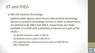 AT and IDEA 
• § 300.105 Assistive Technology 
• (a)Each public agency must ensure that assistive technology 
devices or assistive technology services or both, as those terms 
are defined in §§ 300.5 and 300.6, respectively, are made 
available to a child with a disability if required as a part of the 
child’s— 
• (1) Special education under § 300.36; 
• (2) Related services under § 300.34; or 
• (3) Supplementary aids and services under §§ 300.38 and 
300.114(a)(2)(ii). 
 