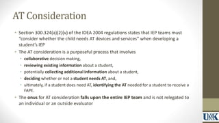 AT Consideration 
• Section 300.324(a)(2)(v) of the IDEA 2004 regulations states that IEP teams must 
“consider whether the child needs AT devices and services” when developing a 
student’s IEP 
• The AT consideration is a purposeful process that involves 
• collaborative decision making, 
• reviewing existing information about a student, 
• potentially collecting additional information about a student, 
• deciding whether or not a student needs AT, and, 
• ultimately, if a student does need AT, identifying the AT needed for a student to receive a 
FAPE. 
• The onus for AT consideration falls upon the entire IEP team and is not relegated to 
an individual or an outside evaluator 
 