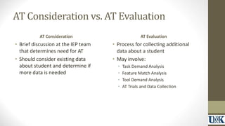 AT Consideration vs. AT Evaluation 
AT Consideration 
• Brief discussion at the IEP team 
that determines need for AT 
• Should consider existing data 
about student and determine if 
more data is needed 
AT Evaluation 
• Process for collecting additional 
data about a student 
• May involve: 
• Task Demand Analysis 
• Feature Match Analysis 
• Tool Demand Analysis 
• AT Trials and Data Collection 
 