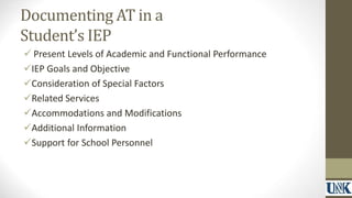 Documenting AT in a 
Student’s IEP 
 Present Levels of Academic and Functional Performance 
IEP Goals and Objective 
Consideration of Special Factors 
Related Services 
Accommodations and Modifications 
Additional Information 
Support for School Personnel 
 
