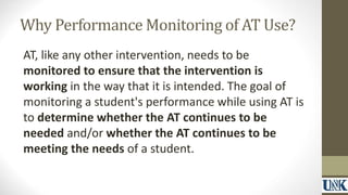Why Performance Monitoring of AT Use? 
AT, like any other intervention, needs to be 
monitored to ensure that the intervention is 
working in the way that it is intended. The goal of 
monitoring a student's performance while using AT is 
to determine whether the AT continues to be 
needed and/or whether the AT continues to be 
meeting the needs of a student. 
 