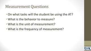 Measurement Questions 
• On what tasks will the student be using the AT? 
•What is the behavior to measure? 
•What is the unit of measurement? 
•What is the frequency of measurement? 
 