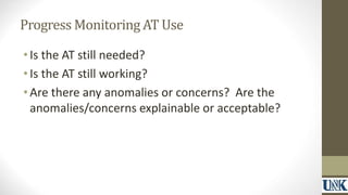 Progress Monitoring AT Use 
• Is the AT still needed? 
• Is the AT still working? 
• Are there any anomalies or concerns? Are the 
anomalies/concerns explainable or acceptable? 
 