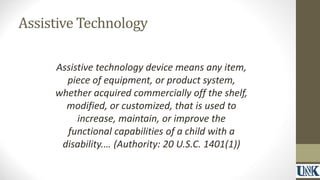 Assistive Technology 
Assistive technology device means any item, 
piece of equipment, or product system, 
whether acquired commercially off the shelf, 
modified, or customized, that is used to 
increase, maintain, or improve the 
functional capabilities of a child with a 
disability.… (Authority: 20 U.S.C. 1401(1)) 
 