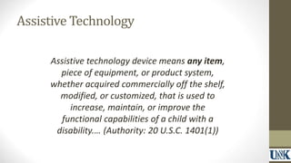Assistive Technology 
Assistive technology device means any item, 
piece of equipment, or product system, 
whether acquired commercially off the shelf, 
modified, or customized, that is used to 
increase, maintain, or improve the 
functional capabilities of a child with a 
disability.… (Authority: 20 U.S.C. 1401(1)) 
 