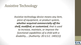 Assistive Technology 
Assistive technology device means any item, 
piece of equipment, or product system, 
whether acquired commercially off the 
shelf, modified, or customized, that is used 
to increase, maintain, or improve the 
functional capabilities of a child with a 
disability.… (Authority: 20 U.S.C. 1401(1)) 
 