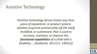 Assistive Technology 
Assistive technology device means any item, 
piece of equipment, or product system, 
whether acquired commercially off the shelf, 
modified, or customized, that is used to 
increase, maintain, or improve the 
functional capabilities of a child with a 
disability.… (Authority: 20 U.S.C. 1401(1)) 
 