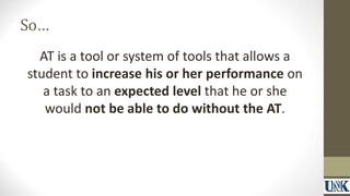 So… 
AT is a tool or system of tools that allows a 
student to increase his or her performance on 
a task to an expected level that he or she 
would not be able to do without the AT. 
 
