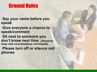 10
Ground Rules
•Say your name before you
speak
•Give everyone a chance to
speak/comment
•Sit next to someone you
don’t know next time (However,
keep side conversations short/quiet)
•Please turn off or silence cell
phones
 