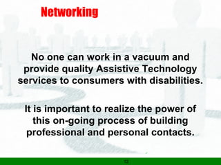 12
Networking
No one can work in a vacuum and
provide quality Assistive Technology
services to consumers with disabilities.
It is important to realize the power of
this on-going process of building
professional and personal contacts.
 