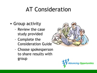AT Consideration
• Group activity
– Review the case
study provided
– Complete the
Consideration Guide
– Choose spokesperson
to share results with
group
 
