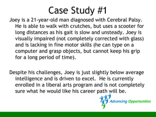 Case Study #1
Joey is a 21-year-old man diagnosed with Cerebral Palsy.
He is able to walk with crutches, but uses a scooter for
long distances as his gait is slow and unsteady. Joey is
visually impaired (not completely corrected with glass)
and is lacking in fine motor skills (he can type on a
computer and grasp objects, but cannot keep his grip
for a long period of time).
Despite his challenges, Joey is just slightly below average
intelligence and is driven to excel. He is currently
enrolled in a liberal arts program and is not completely
sure what he would like his career path will be.
 