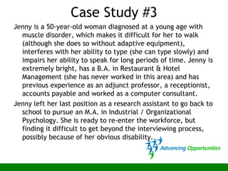 Case Study #3
Jenny is a 50-year-old woman diagnosed at a young age with
muscle disorder, which makes it difficult for her to walk
(although she does so without adaptive equipment),
interferes with her ability to type (she can type slowly) and
impairs her ability to speak for long periods of time. Jenny is
extremely bright, has a B.A. in Restaurant & Hotel
Management (she has never worked in this area) and has
previous experience as an adjunct professor, a receptionist,
accounts payable and worked as a computer consultant.
Jenny left her last position as a research assistant to go back to
school to pursue an M.A. in Industrial / Organizational
Psychology. She is ready to re-enter the workforce, but
finding it difficult to get beyond the interviewing process,
possibly because of her obvious disability.
 