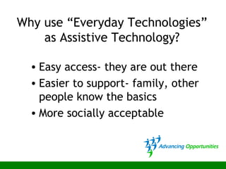 Why use “Everyday Technologies”
as Assistive Technology?
• Easy access- they are out there
• Easier to support- family, other
people know the basics
• More socially acceptable
 