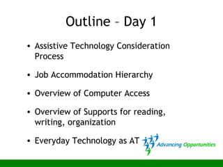 Outline – Day 1
• Assistive Technology Consideration
Process
• Job Accommodation Hierarchy
• Overview of Computer Access
• Overview of Supports for reading,
writing, organization
• Everyday Technology as AT
 