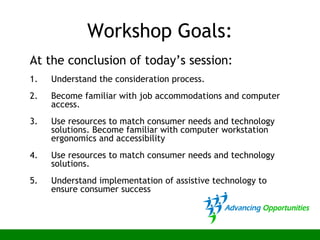 Workshop Goals:
At the conclusion of today’s session:
1. Understand the consideration process.
2. Become familiar with job accommodations and computer
access.
3. Use resources to match consumer needs and technology
solutions. Become familiar with computer workstation
ergonomics and accessibility
4. Use resources to match consumer needs and technology
solutions.
5. Understand implementation of assistive technology to
ensure consumer success
 