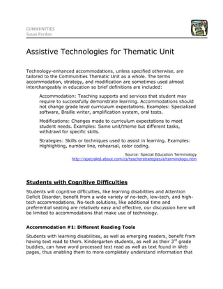5744210-223520COMMUNITIES <br />Susan Ferdon<br />Assistive Technologies for Thematic Unit<br />Technology-enhanced accommodations, unless specified otherwise, are tailored to the Communities Thematic Unit as a whole. The terms accommodation, strategy, and modification are sometimes used almost interchangeably in education so brief definitions are included:<br />Accommodation: Teaching supports and services that student may require to successfully demonstrate learning. Accommodations should not change grade level curriculum expectations. Examples: Specialized software, Braille writer, amplification system, oral tests.<br />Modifications: Changes made to curriculum expectations to meet student needs. Examples: Same unit/theme but different tasks, withdrawl for specific skills.<br />Strategies: Skills or techniques used to assist in learning. Examples: Highlighting, number line, rehearsal, color coding.<br />Source: Special Education Terminologyhttp://specialed.about.com/cs/teacherstrategies/a/terminology.htm<br />Students with Cognitive Difficulties<br />Students will cognitive difficulties, like learning disabilities and Attention Deficit Disorder, benefit from a wide variety of no-tech, low-tech, and high-tech accommodations. No-tech solutions, like additional time and preferential seating are relatively easy and effective, our discussion here will be limited to accommodations that make use of technology. <br />Accommodation #1: Different Reading Tools<br />Students with learning disabilities, as well as emerging readers, benefit from having text read to them. Kindergarten students, as well as their 3rd grade buddies, can have word processed text read as well as text found in Web pages, thus enabling them to more completely understand information that is presented and, as a result, participate more fully in subsequent discussions and learning tasks.<br />,[object Object]