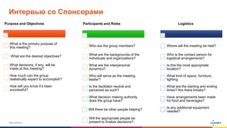 www.luxoft.com
Интервью со Спонсорами
Purpose and Objectives
What is the primary purpose of
this meeting?
What are the desired objectives?
What decisions, if any, will be
made at this meeting?
How much can the group
realistically expect to accomplish?
How will you know it’s been
successful?
Participants and Roles
Who are the group members?
What are the backgrounds of the
individuals and organizations?
What are the interpersonal
dynamics?
Who will serve as the meeting
leader?
Is the facilitator neutral and
perceived as such?
What decision making authority
does the group have?
Will there be other people helping?
Will the appropriate people be
present to finalize decisions?
Logistics
Where will the meeting be held?
Who is the contact person for
logistical arrangements?
Is this the most appropriate
location?
What kind of space, furniture,
lighting
What are the starting and ending
times? Are there breaks?
Have arrangements been made
for food and beverages?
Is any additional equipment
needed?
 