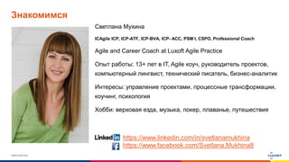 www.luxoft.com
Знакомимся
Светлана Мухина
ICAgile ICP, ICP-ATF, ICP-BVA, ICP- ACC, PSM I, CSPO, Professional Coach
Agile and Career Coach at Luxoft Agile Practice
Опыт работы: 13+ лет в IT, Agile коуч, руководитель проектов,
компьютерный лингвист, технический писатель, бизнес-аналитик
Интересы: управление проектами, процессные трансформации,
коучинг, психология
Хобби: верховая езда, музыка, покер, плаванье, путешествия
https://www.linkedin.com/in/svetlanamukhina
https://www.facebook.com/Svetlana.Mukhina8
 