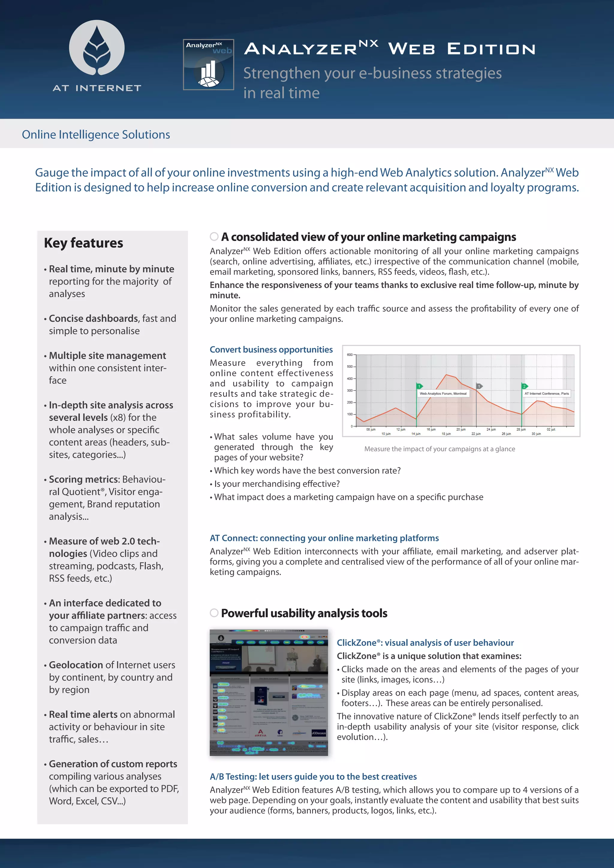 AnalyzerNX Web Edition
                                                Strengthen your e-business strategies
                                                in real time

Online Intelligence Solutions


  Gauge the impact of all of your online investments using a high-end Web Analytics solution. AnalyzerNX Web
  Edition is designed to help increase online conversion and create relevant acquisition and loyalty programs.


                                          A consolidated view of your online marketing campaigns
    Key features                       AnalyzerNX Web Edition o ers actionable monitoring of all your online marketing campaigns
                                       (search, online advertising, a liates, etc.) irrespective of the communication channel (mobile,
    • Real time, minute by minute      email marketing, sponsored links, banners, RSS feeds, videos, ash, etc.).
      reporting for the majority of    Enhance the responsiveness of your teams thanks to exclusive real time follow-up, minute by
      analyses                         minute.
                                       Monitor the sales generated by each tra c source and assess the pro tability of every one of
    • Concise dashboards, fast and     your online marketing campaigns.
      simple to personalise
                                       Convert business opportunities
    • Multiple site management
                                       Measure everything from
      within one consistent inter-     online content effectiveness
      face                             and usability to campaign
                                       results and take strategic de-
    • In-depth site analysis across    cisions to improve your bu-
      several levels (x8) for the      siness profitability.
      whole analyses or speci c
                                       • What sales volume have you
      content areas (headers, sub-       generated through the key           Measure the impact of your campaigns at a glance
      sites, categories...)              pages of your website?
                                       • Which key words have the best conversion rate?
    • Scoring metrics: Behaviou-       • Is your merchandising e ective?
      ral Quotient®, Visitor enga-     • What impact does a marketing campaign have on a speci c purchase
      gement, Brand reputation
      analysis...

    • Measure of web 2.0 tech-         AT Connect: connecting your online marketing platforms
      nologies (Video clips and        AnalyzerNX Web Edition interconnects with your a liate, email marketing, and adserver plat-
      streaming, podcasts, Flash,      forms, giving you a complete and centralised view of the performance of all of your online mar-
                                       keting campaigns.
      RSS feeds, etc.)

    • An interface dedicated to
      your a liate partners: access       Powerful usability analysis tools
      to campaign tra c and
      conversion data                                                     ClickZone®: visual analysis of user behaviour
                                                                          ClickZone® is a unique solution that examines:
    • Geolocation of Internet users                                       • Clicks made on the areas and elements of the pages of your
      by continent, by country and                                          site (links, images, icons…)
      by region                                                           • Display areas on each page (menu, ad spaces, content areas,
                                                                            footers…). These areas can be entirely personalised.
    • Real time alerts on abnormal                                        The innovative nature of ClickZone® lends itself perfectly to an
      activity or behaviour in site                                       in-depth usability analysis of your site (visitor response, click
      tra c, sales…                                                       evolution…).

    • Generation of custom reports
      compiling various analyses       A/B Testing: let users guide you to the best creatives
      (which can be exported to PDF,   AnalyzerNX Web Edition features A/B testing, which allows you to compare up to 4 versions of a
      Word, Excel, CSV...)             web page. Depending on your goals, instantly evaluate the content and usability that best suits
                                       your audience (forms, banners, products, logos, links, etc.).
 