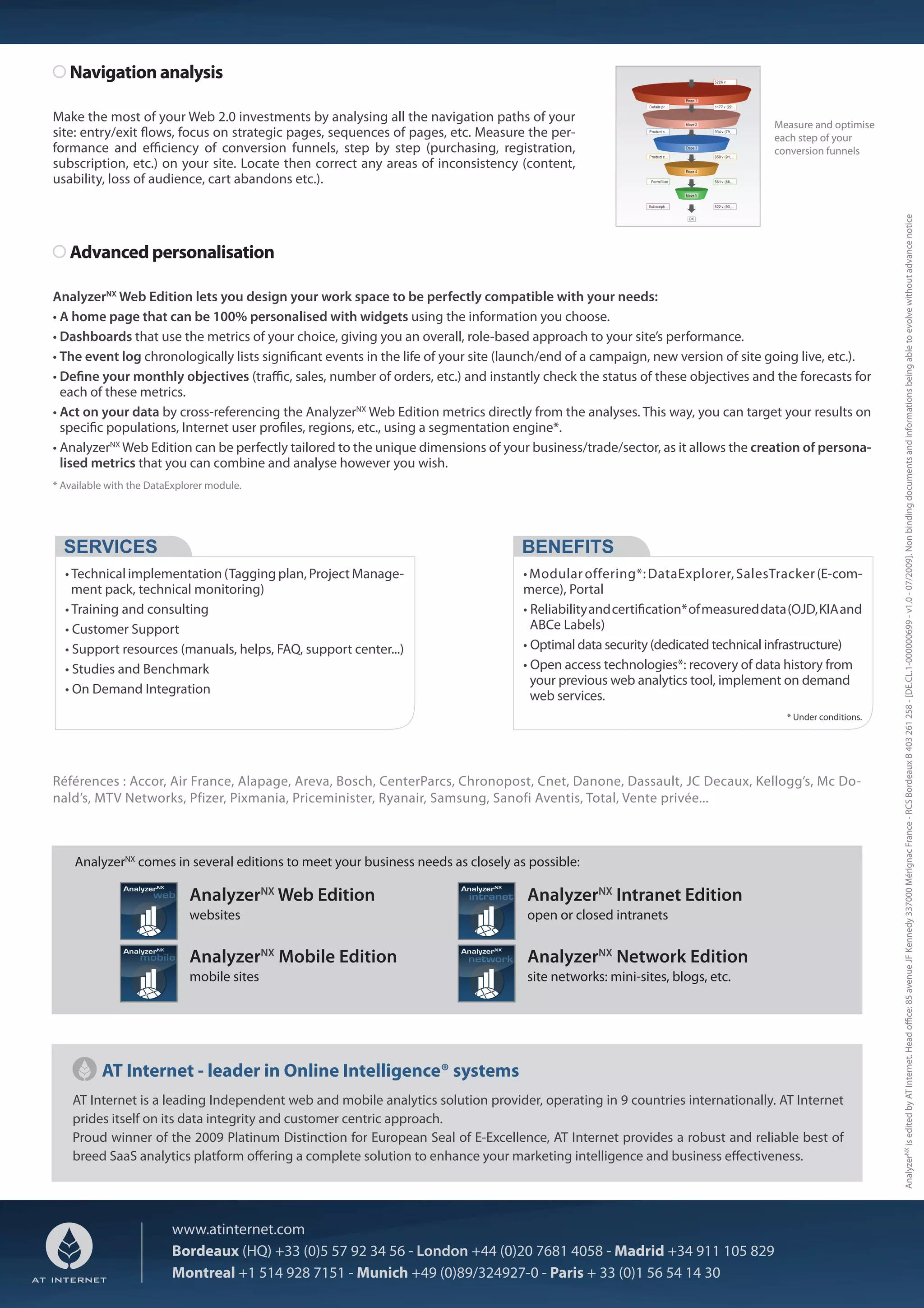 Navigation analysis

Make the most of your Web 2.0 investments by analysing all the navigation paths of your
                                                                                                                                Measure and optimise
site: entry/exit ows, focus on strategic pages, sequences of pages, etc. Measure the per-                                       each step of your
formance and e ciency of conversion funnels, step by step (purchasing, registration,                                            conversion funnels
subscription, etc.) on your site. Locate then correct any areas of inconsistency (content,
usability, loss of audience, cart abandons etc.).




                                                                                                                                                         AnalyzerNX is edited by AT Internet. Head o ce: 85 avenue JF Kennedy 337000 Mérignac France - RCS Bordeaux B 403 261 258 - [DE.CL.1-000000699 - v1.0 - 07/2009]. Non binding documents and informations being able to evolve without advance notice
   Advanced personalisation

AnalyzerNX Web Edition lets you design your work space to be perfectly compatible with your needs:
• A home page that can be 100% personalised with widgets using the information you choose.
• Dashboards that use the metrics of your choice, giving you an overall, role-based approach to your site’s performance.
• The event log chronologically lists signi cant events in the life of your site (launch/end of a campaign, new version of site going live, etc.).
• De ne your monthly objectives (tra c, sales, number of orders, etc.) and instantly check the status of these objectives and the forecasts for
  each of these metrics.
• Act on your data by cross-referencing the AnalyzerNX Web Edition metrics directly from the analyses. This way, you can target your results on
  speci c populations, Internet user pro les, regions, etc., using a segmentation engine*.
• AnalyzerNX Web Edition can be perfectly tailored to the unique dimensions of your business/trade/sector, as it allows the creation of persona-
  lised metrics that you can combine and analyse however you wish.
* Available with the DataExplorer module.




  SERVICES                                                                         BENEFITS
  • Technical implementation (Tagging plan, Project Manage-                        • Modular offering*: DataExplorer, SalesTracker (E-com-
    ment pack, technical monitoring)                                               merce), Portal
  • Training and consulting                                                        • Reliability and certi cation* of measured data (OJD, KIA and
  • Customer Support                                                                 ABCe Labels)
  • Support resources (manuals, helps, FAQ, support center...)                     • Optimal data security (dedicated technical infrastructure)
  • Studies and Benchmark                                                          • Open access technologies*: recovery of data history from
                                                                                     your previous web analytics tool, implement on demand
  • On Demand Integration                                                            web services.
                                                                                                                                   * Under conditions.




Références : Accor, Air France, Alapage, Areva, Bosch, CenterParcs, Chronopost, Cnet, Danone, Dassault, JC Decaux, Kellogg’s, Mc Do-
nald’s, MTV Networks, Pfizer, Pixmania, Priceminister, Ryanair, Samsung, Sanofi Aventis, Total, Vente privée...



    AnalyzerNX comes in several editions to meet your business needs as closely as possible:

                             AnalyzerNX Web Edition                                 AnalyzerNX Intranet Edition
                             websites                                               open or closed intranets


                             AnalyzerNX Mobile Edition                              AnalyzerNX Network Edition
                             mobile sites                                           site networks: mini-sites, blogs, etc.




          AT Internet - leader in Online Intelligence® systems
    AT Internet is a leading Independent web and mobile analytics solution provider, operating in 9 countries internationally. AT Internet
    prides itself on its data integrity and customer centric approach.
    Proud winner of the 2009 Platinum Distinction for European Seal of E-Excellence, AT Internet provides a robust and reliable best of
    breed SaaS analytics platform o ering a complete solution to enhance your marketing intelligence and business e ectiveness.




                         www.atinternet.com
                         Bordeaux (HQ) +33 (0)5 57 92 34 56 - London +44 (0)20 7681 4058 - Madrid +34 911 105 829
                         Montreal +1 514 928 7151 - Munich +49 (0)89/324927-0 - Paris + 33 (0)1 56 54 14 30
 