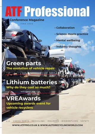E V S . G R E E N P A R T S . R E C Y C L I N G . I N S U R E R S . D I S M A N T L E R S . S A F E T Y
WWW.ATFPRO.CO.UK & WWW.AUTORECYCLINGWORLD.COM
Lithium batteries
Why do they cost so much?
Why do they cost so much?
• Collaboration
• Science meets practice
• Mental wellbeing
• Industry thoughts
ATF Professional
J U N E 2 0 2 2
Conference Magazine
Green parts
The evolution of vehicle repair
The evolution of vehicle repair
VREAwards
Upcoming awards event for
Upcoming awards event for
vehicle recyclers
vehicle recyclers
 