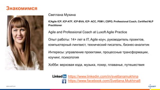 www.luxoft.com
Знакомимся
Светлана Мухина
ICAgile ICP, ICP-ATF, ICP-BVA, ICP- ACC, PSM I, CSPO, Professional Coach, Certified NLP
Practitioner
Agile and Professional Coach at Luxoft Agile Practice
Опыт работы: 14+ лет в IT, Agile коуч, руководитель проектов,
компьютерный лингвист, технический писатель, бизнес-аналитик
Интересы: управление проектами, процессные трансформации,
коучинг, психология
Хобби: верховая езда, музыка, покер, плаванье, путешествия
https://www.linkedin.com/in/svetlanamukhina
https://www.facebook.com/Svetlana.Mukhina8
 