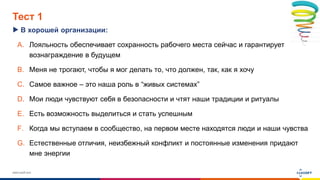 www.luxoft.com
Тест 1
В хорошей организации:
A. Лояльность обеспечивает сохранность рабочего места сейчас и гарантирует
вознаграждение в будущем
B. Меня не трогают, чтобы я мог делать то, что должен, так, как я хочу
C. Самое важное – это наша роль в “живых системах”
D. Мои люди чувствуют себя в безопасности и чтят наши традиции и ритуалы
E. Есть возможность выделиться и стать успешным
F. Когда мы вступаем в сообщество, на первом месте находятся люди и наши чувства
G. Естественные отличия, неизбежный конфликт и постоянные изменения придают
мне энергии
 